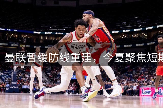 曼联暂缓防线重建，今夏聚焦短期补强